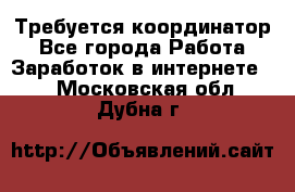 Требуется координатор - Все города Работа » Заработок в интернете   . Московская обл.,Дубна г.